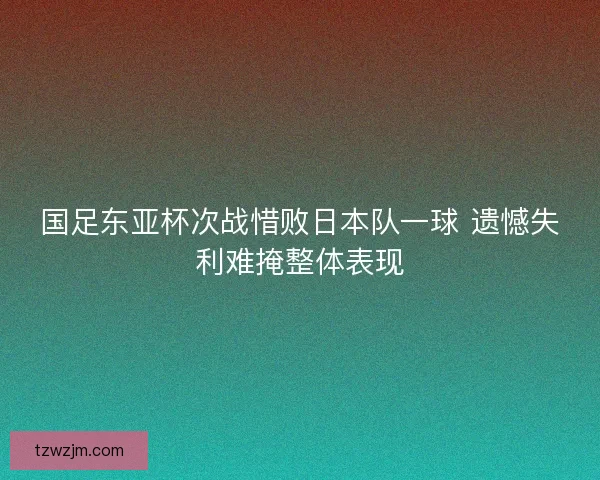 国足东亚杯次战惜败日本队一球 遗憾失利难掩整体表现