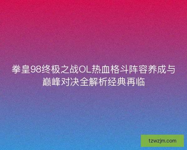 拳皇98终极之战OL热血格斗阵容养成与巅峰对决全解析经典再临