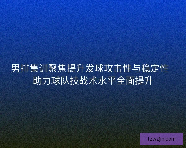 男排集训聚焦提升发球攻击性与稳定性  助力球队技战术水平全面提升