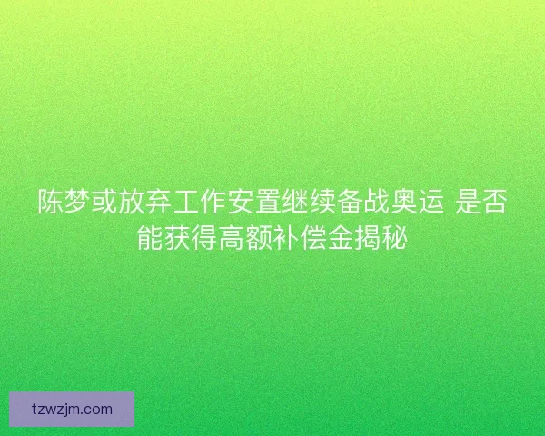 陈梦或放弃工作安置继续备战奥运 是否能获得高额补偿金揭秘