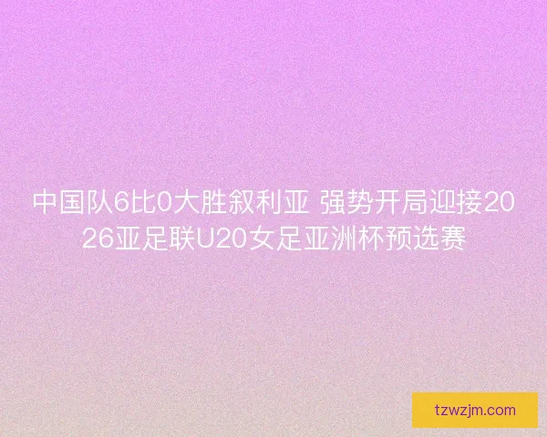 中国队6比0大胜叙利亚 强势开局迎接2026亚足联U20女足亚洲杯预选赛