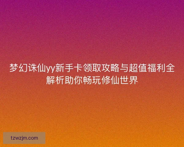 梦幻诛仙yy新手卡领取攻略与超值福利全解析助你畅玩修仙世界