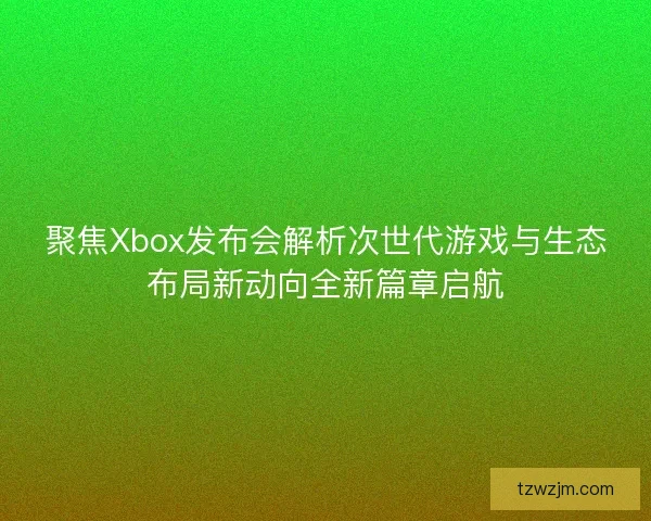 聚焦Xbox发布会解析次世代游戏与生态布局新动向全新篇章启航
