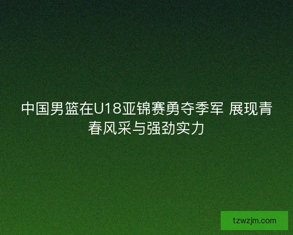中国男篮在U18亚锦赛勇夺季军 展现青春风采与强劲实力