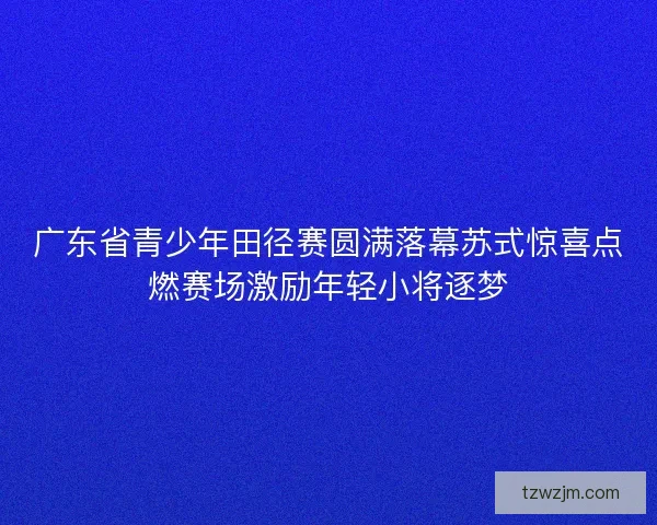 广东省青少年田径赛圆满落幕苏式惊喜点燃赛场激励年轻小将逐梦