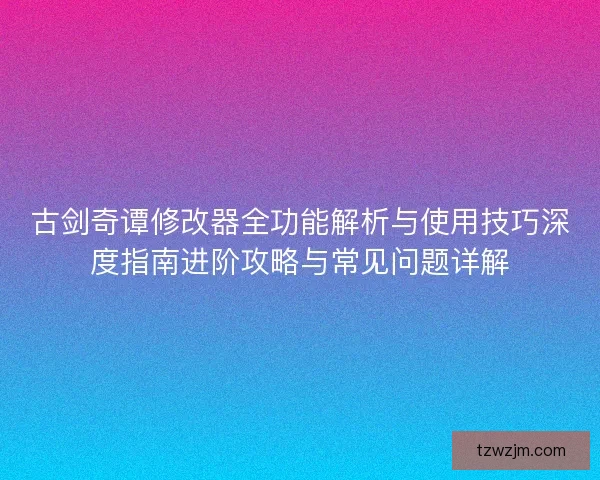 古剑奇谭修改器全功能解析与使用技巧深度指南进阶攻略与常见问题详解