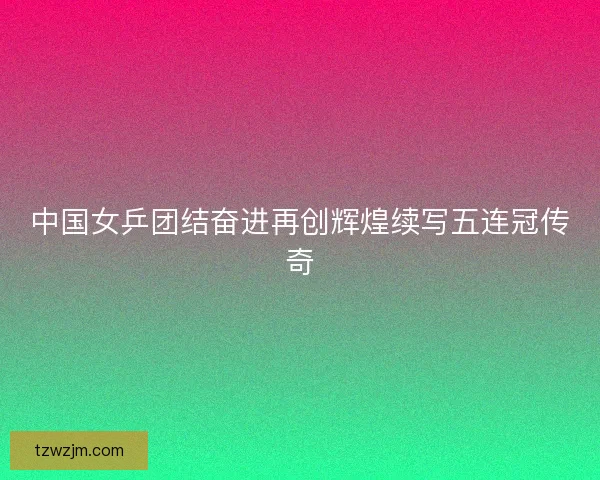 中国女乒团结奋进再创辉煌续写五连冠传奇