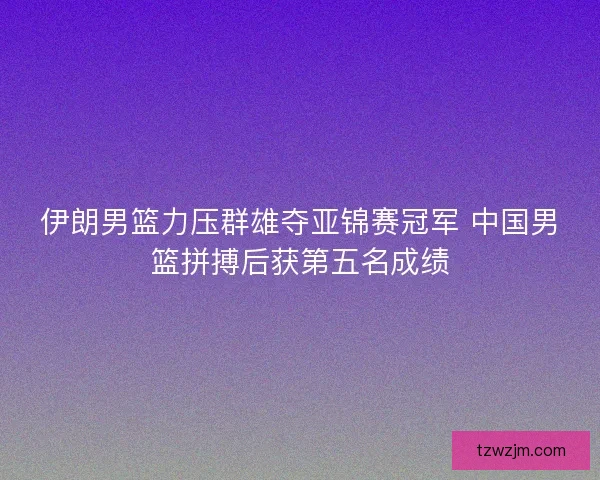 伊朗男篮力压群雄夺亚锦赛冠军 中国男篮拼搏后获第五名成绩