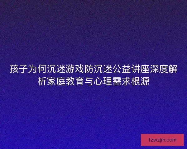 孩子为何沉迷游戏防沉迷公益讲座深度解析家庭教育与心理需求根源