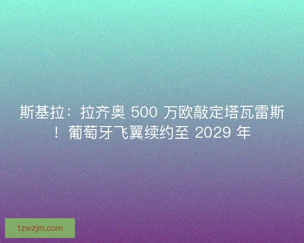 斯基拉：拉齐奥 500 万欧敲定塔瓦雷斯！葡萄牙飞翼续约至 2029 年