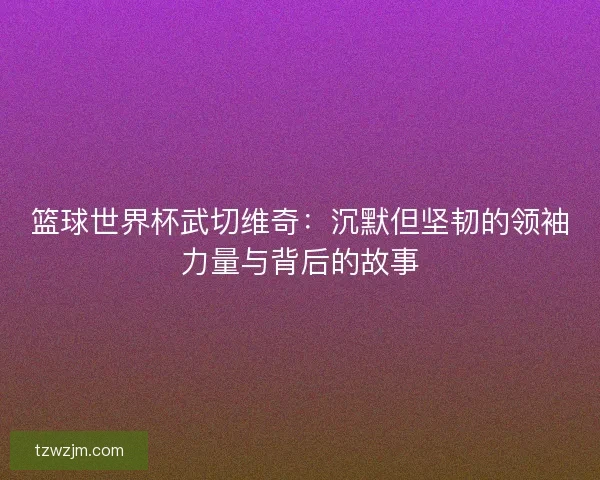篮球世界杯武切维奇：沉默但坚韧的领袖力量与背后的故事