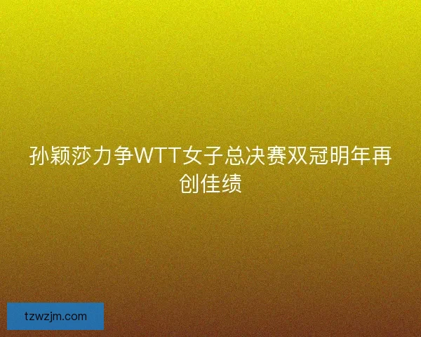 孙颖莎力争WTT女子总决赛双冠明年再创佳绩