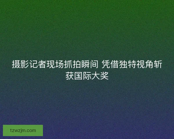摄影记者现场抓拍瞬间 凭借独特视角斩获国际大奖