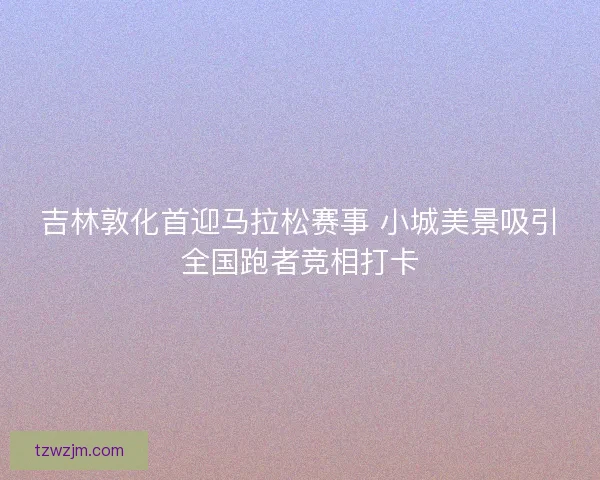 吉林敦化首迎马拉松赛事 小城美景吸引全国跑者竞相打卡