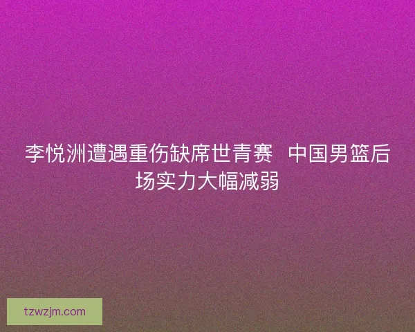 李悦洲遭遇重伤缺席世青赛 中国男篮后场实力大幅减弱 李悦洲遭遇重伤缺席世青赛 中国男篮后场实力大幅减弱