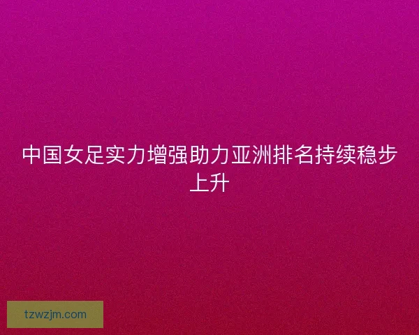 中国女足实力增强助力亚洲排名持续稳步上升 中国女足实力增强助力亚洲排名持续稳步上升